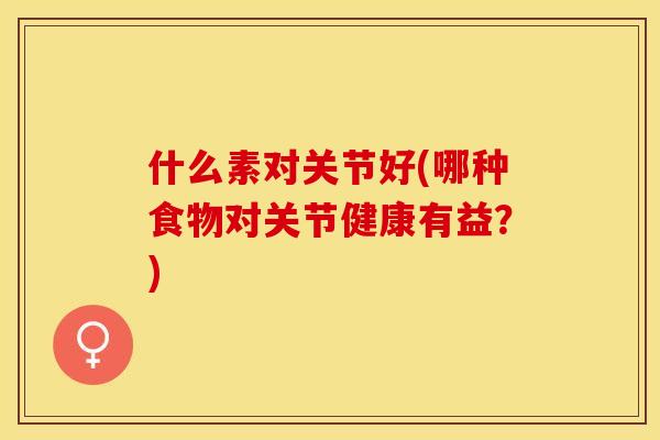 什么素对关节好(哪种食物对关节健康有益？)-第1张图片-关节保镖
