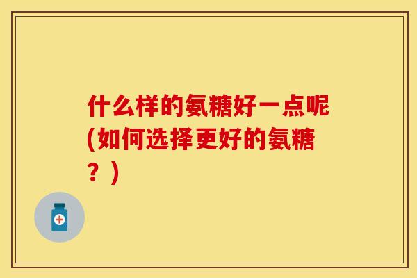 什么样的氨糖好一点呢(如何选择更好的氨糖？)
