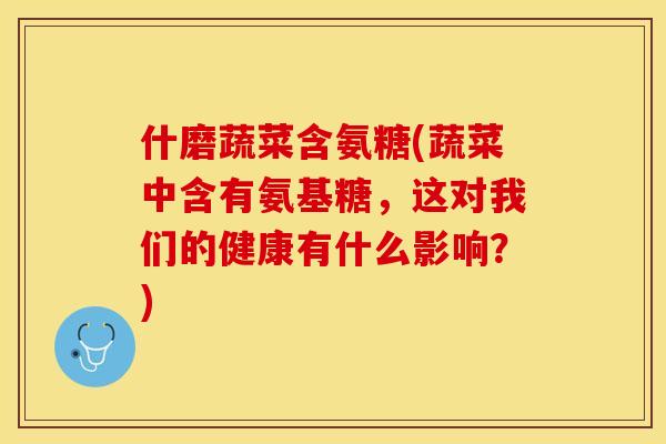 什磨蔬菜含氨糖(蔬菜中含有氨基糖，这对我们的健康有什么影响？)