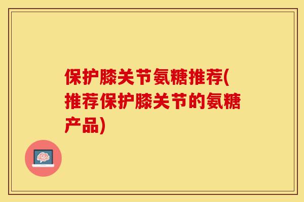 保护膝关节氨糖推荐(推荐保护膝关节的氨糖产品)