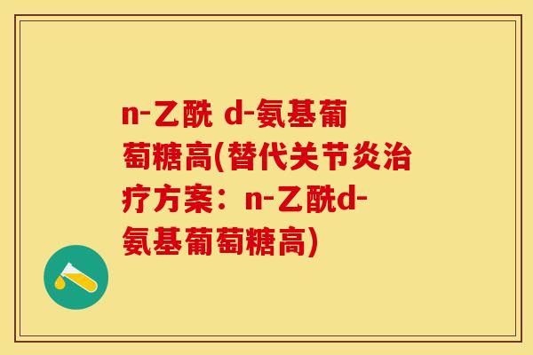n-乙酰 d-氨基葡萄糖高(替代关节炎治疗方案：n-乙酰d-氨基葡萄糖高)