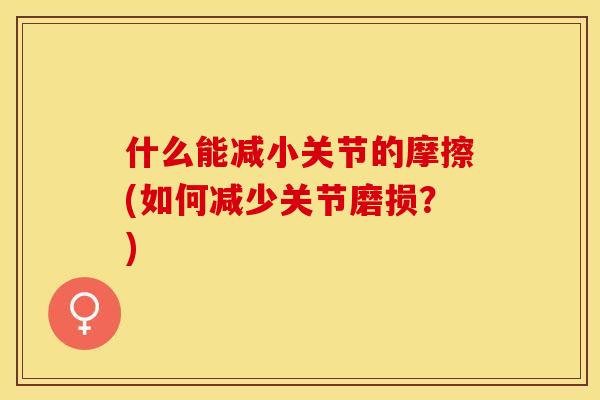 什么能减小关节的摩擦(如何减少关节磨损？)