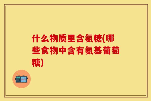 什么物质里含氨糖(哪些食物中含有氨基葡萄糖)