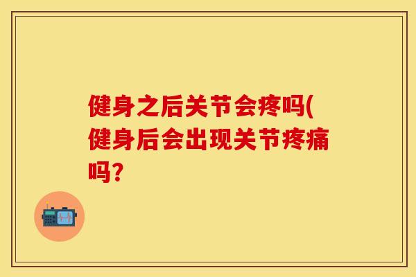 健身之后关节会疼吗(健身后会出现关节疼痛吗？