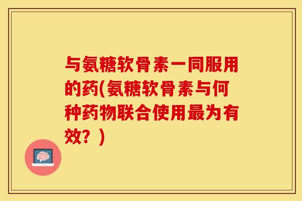 与氨糖软骨素一同服用的药(氨糖软骨素与何种药物联合使用最为有效？)