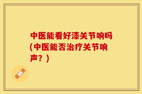 中医能看好漆关节响吗(中医能否治疗关节响声？)