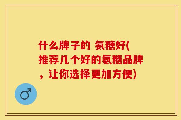 什么牌子的 氨糖好(推荐几个好的氨糖品牌，让你选择更加方便)