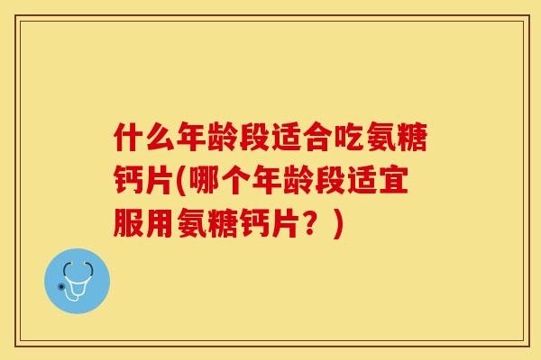 什么年龄段适合吃氨糖钙片(哪个年龄段适宜服用氨糖钙片？)