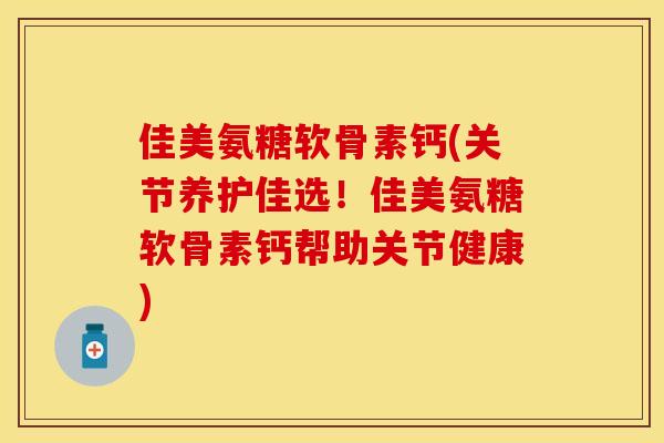 佳美氨糖软骨素钙(关节养护佳选！佳美氨糖软骨素钙帮助关节健康)