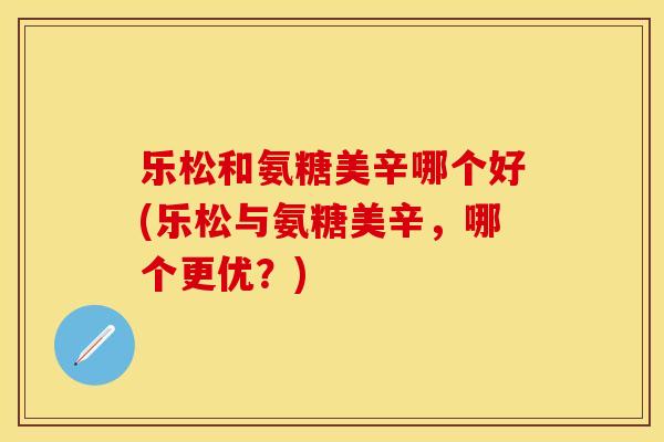 乐松和氨糖美辛哪个好(乐松与氨糖美辛，哪个更优？)