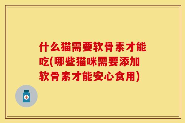 什么猫需要软骨素才能吃(哪些猫咪需要添加软骨素才能安心食用)
