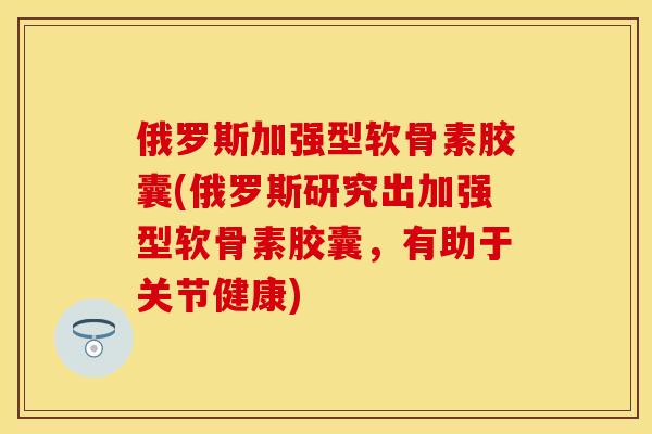 俄罗斯加强型软骨素胶囊(俄罗斯研究出加强型软骨素胶囊，有助于关节健康)