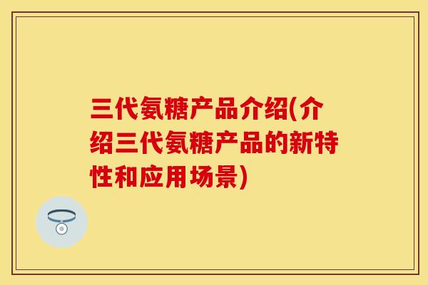 三代氨糖产品介绍(介绍三代氨糖产品的新特性和应用场景)