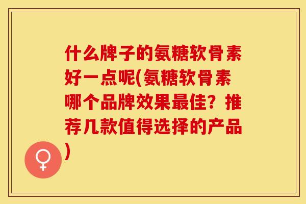 什么牌子的氨糖软骨素好一点呢(氨糖软骨素哪个品牌效果最佳？推荐几款值得选择的产品)