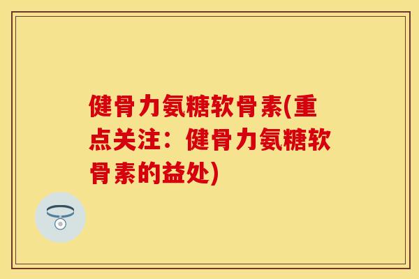 健骨力氨糖软骨素(重点关注：健骨力氨糖软骨素的益处)-第1张图片-关节保镖