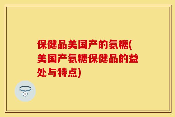 保健品美国产的氨糖(美国产氨糖保健品的益处与特点)