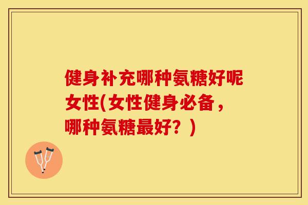 健身补充哪种氨糖好呢女性(女性健身必备，哪种氨糖最好？)