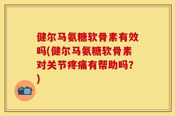 健尔马氨糖软骨素有效吗(健尔马氨糖软骨素对关节疼痛有帮助吗？)