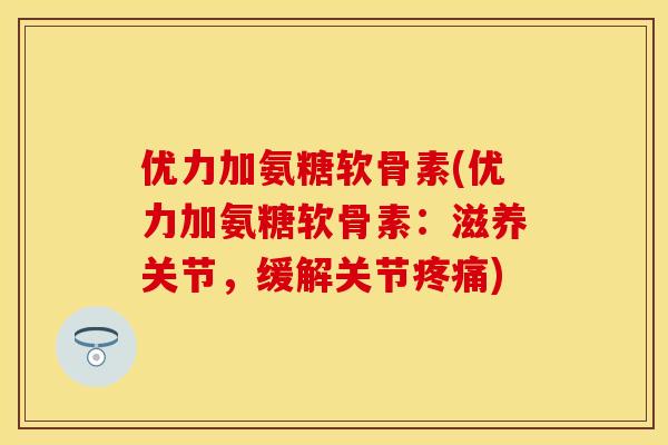 优力加氨糖软骨素(优力加氨糖软骨素：滋养关节，缓解关节疼痛)
