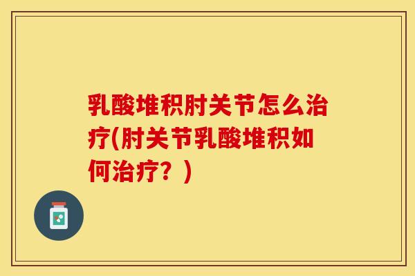 乳酸堆积肘关节怎么治疗(肘关节乳酸堆积如何治疗？)