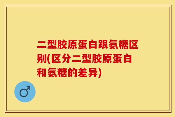 二型胶原蛋白跟氨糖区别(区分二型胶原蛋白和氨糖的差异)