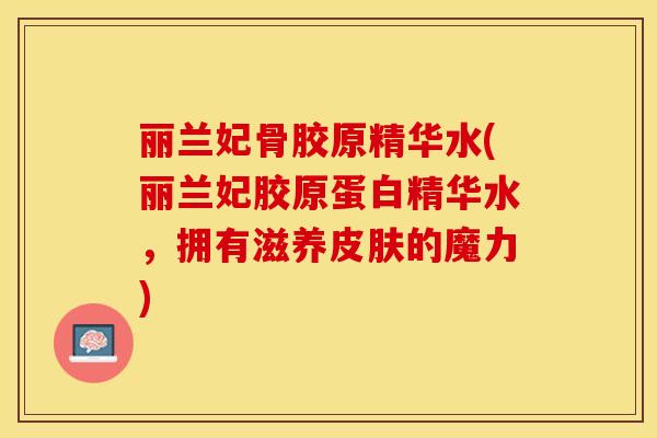 丽兰妃骨胶原精华水(丽兰妃胶原蛋白精华水，拥有滋养皮肤的魔力)