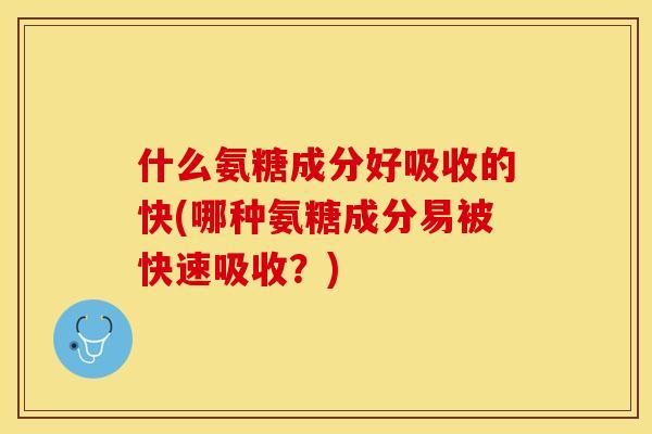 什么氨糖成分好吸收的快(哪种氨糖成分易被快速吸收？)