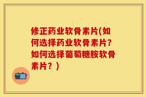 修正药业软骨素片(如何选择药业软骨素片？如何选择葡萄糖胺软骨素片？)