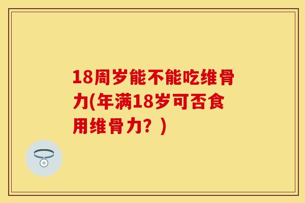 18周岁能不能吃维骨力(年满18岁可否食用维骨力？)