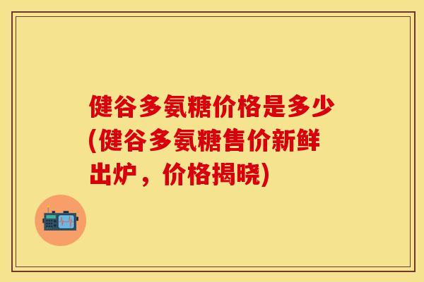 健谷多氨糖价格是多少(健谷多氨糖售价新鲜出炉，价格揭晓)