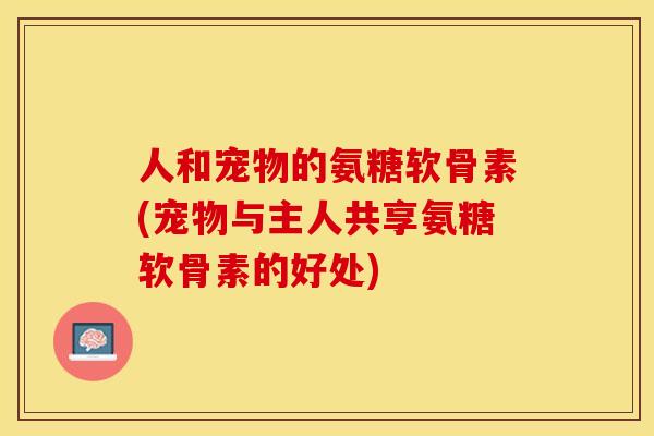 人和宠物的氨糖软骨素(宠物与主人共享氨糖软骨素的好处)
