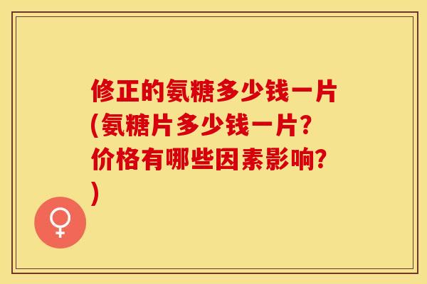 修正的氨糖多少钱一片(氨糖片多少钱一片？价格有哪些因素影响？)