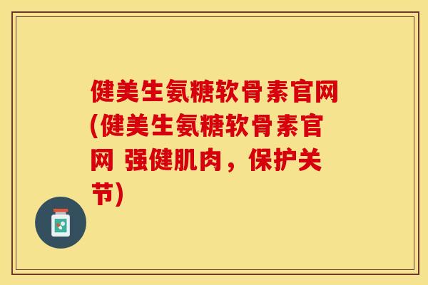 健美生氨糖软骨素官网(健美生氨糖软骨素官网 强健肌肉，保护关节)