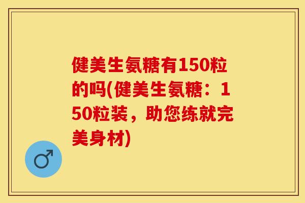 健美生氨糖有150粒的吗(健美生氨糖：150粒装，助您练就完美身材)