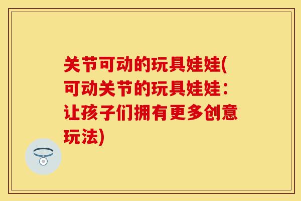 关节可动的玩具娃娃(可动关节的玩具娃娃：让孩子们拥有更多创意玩法)