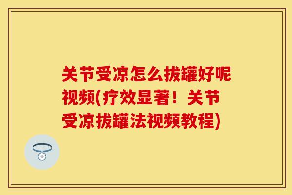 关节受凉怎么拔罐好呢视频(疗效显著！关节受凉拔罐法视频教程)