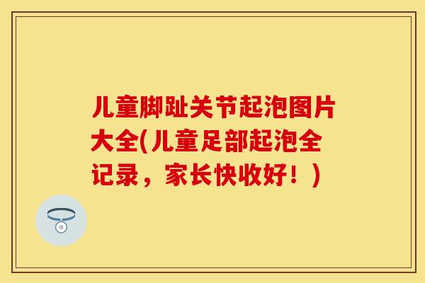 儿童脚趾关节起泡图片大全(儿童足部起泡全记录，家长快收好！)