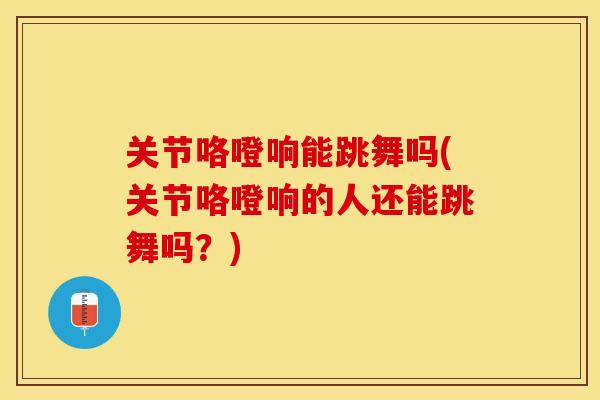 关节咯噔响能跳舞吗(关节咯噔响的人还能跳舞吗？)-第1张图片-关节保镖