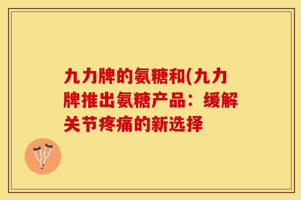 九力牌的氨糖和(九力牌推出氨糖产品：缓解关节疼痛的新选择-第1张图片-关节保镖