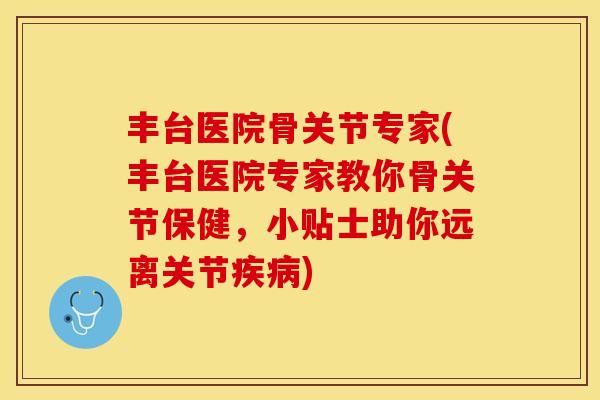 丰台医院骨关节专家(丰台医院专家教你骨关节保健，小贴士助你远离关节疾病)