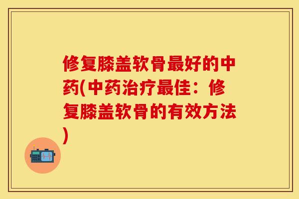 修复膝盖软骨最好的中药(中药治疗最佳：修复膝盖软骨的有效方法)
