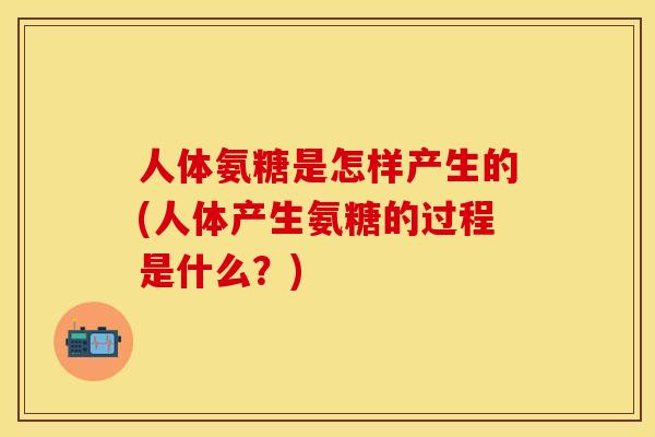 人体氨糖是怎样产生的(人体产生氨糖的过程是什么？)