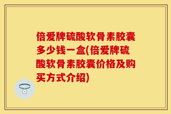 倍爱牌硫酸软骨素胶囊多少钱一盒(倍爱牌硫酸软骨素胶囊价格及购买方式介绍)