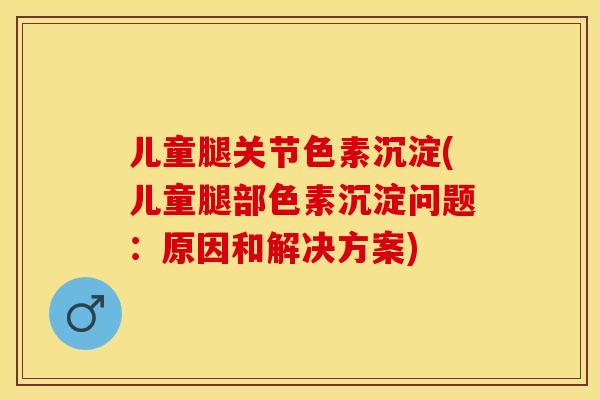 儿童腿关节色素沉淀(儿童腿部色素沉淀问题：原因和解决方案)