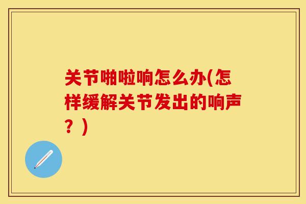 关节啪啦响怎么办(怎样缓解关节发出的响声？)