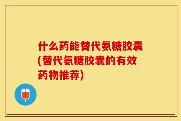 什么药能替代氨糖胶囊(替代氨糖胶囊的有效药物推荐)