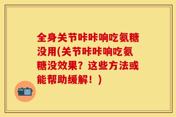 全身关节咔咔响吃氨糖没用(关节咔咔响吃氨糖没效果？这些方法或能帮助缓解！)