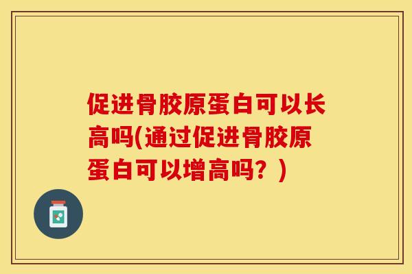促进骨胶原蛋白可以长高吗(通过促进骨胶原蛋白可以增高吗？)
