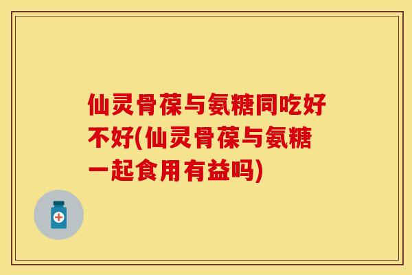 仙灵骨葆与氨糖同吃好不好(仙灵骨葆与氨糖一起食用有益吗)