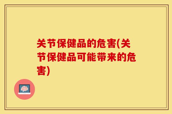 关节保健品的危害(关节保健品可能带来的危害)